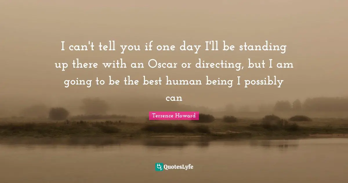 I can't tell you if one day I'll be standing up there with an Oscar or directing, but I am going to be the best human being I possibly can