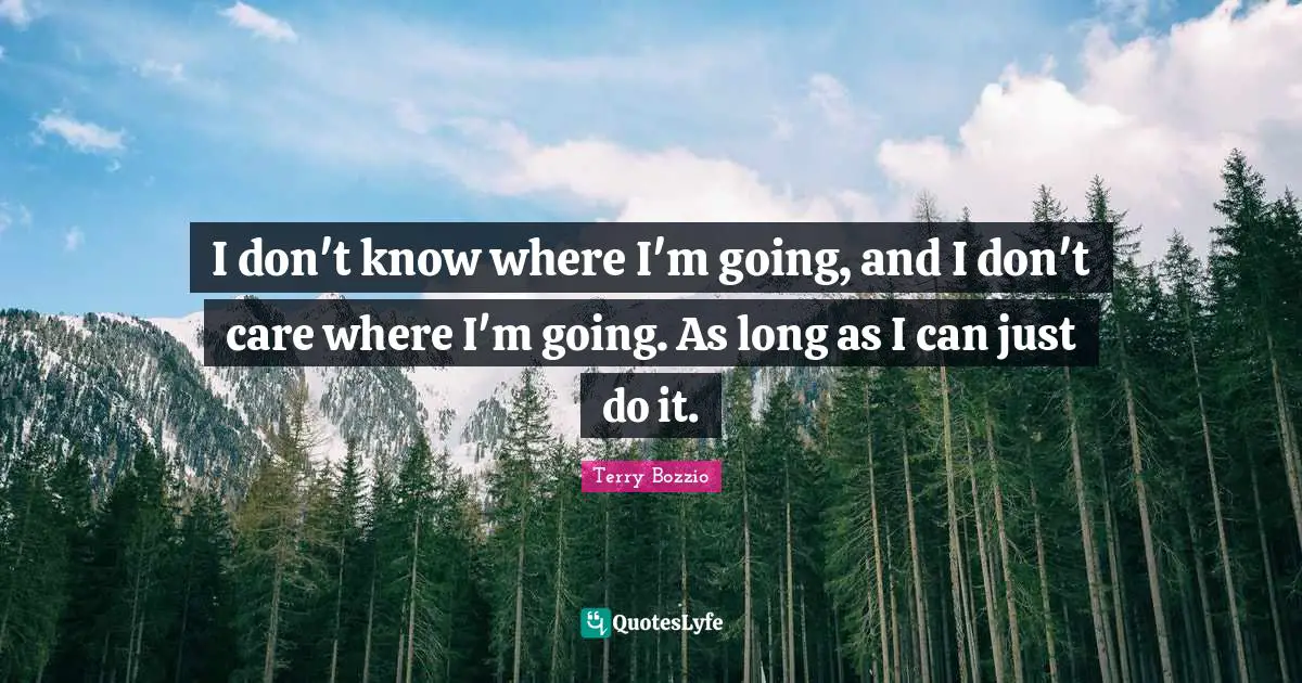 I don't know where I'm going, and I don't care where I'm going. As long as I can just do it.