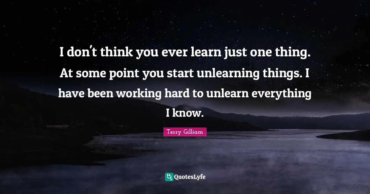 I don't think you ever learn just one thing. At some point you start unlearning things. I have been working hard to unlearn everything I know.