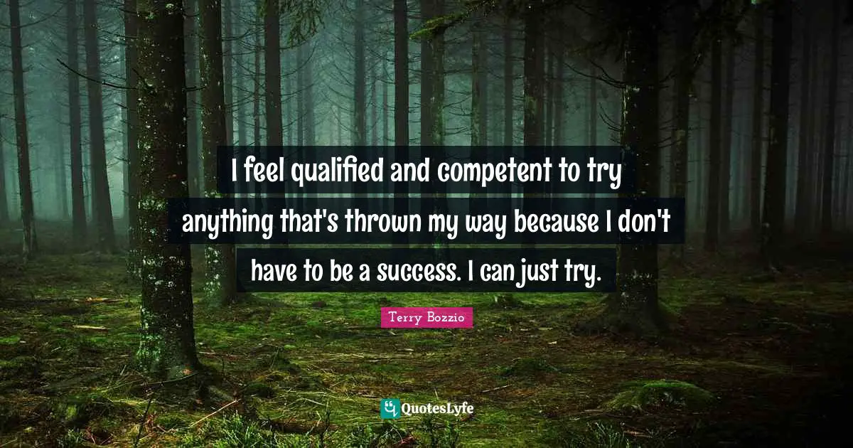 I feel qualified and competent to try anything that's thrown my way because I don't have to be a success. I can just try.