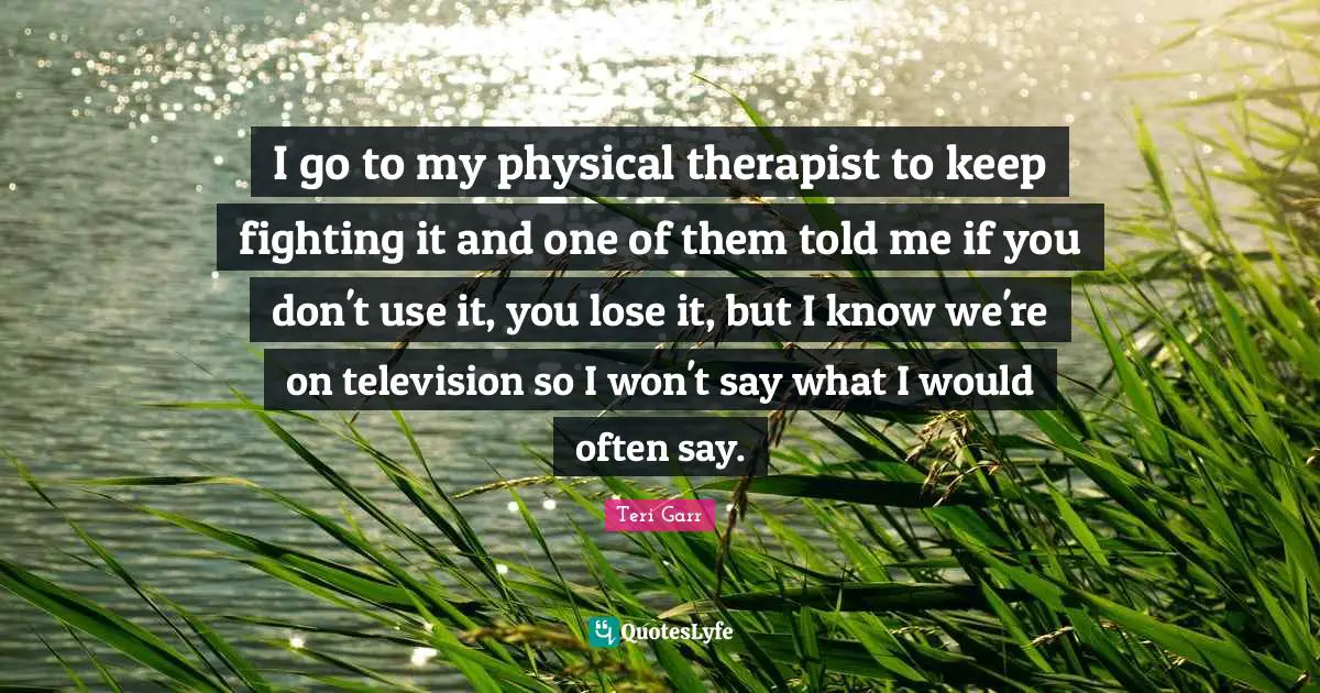 I go to my physical therapist to keep fighting it and one of them told me if you don't use it, you lose it, but I know we're on television so I won't say what I would often say.