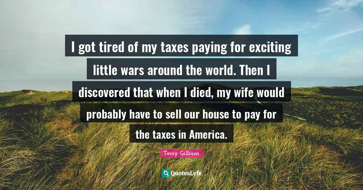 I got tired of my taxes paying for exciting little wars around the world. Then I discovered that when I died, my wife would probably have to sell our house to pay for the taxes in America.