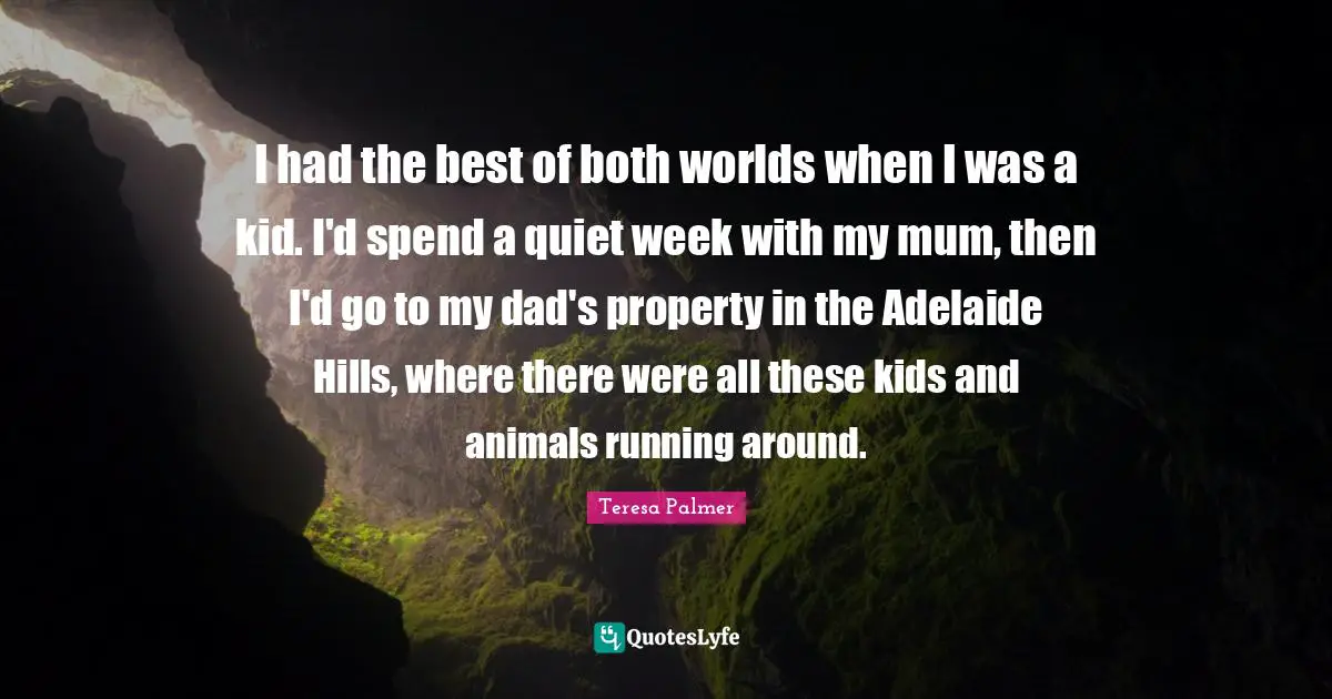Teresa Palmer Quotes: "I had the best of both worlds when I was a kid. I'd spend a quiet week with my mum, then I'd go to my dad's property in the Adelaide Hills, where there were all these kids and animals running around."