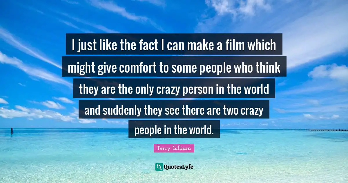 I just like the fact I can make a film which might give comfort to some people who think they are the only crazy person in the world and suddenly they see there are two crazy people in the world.