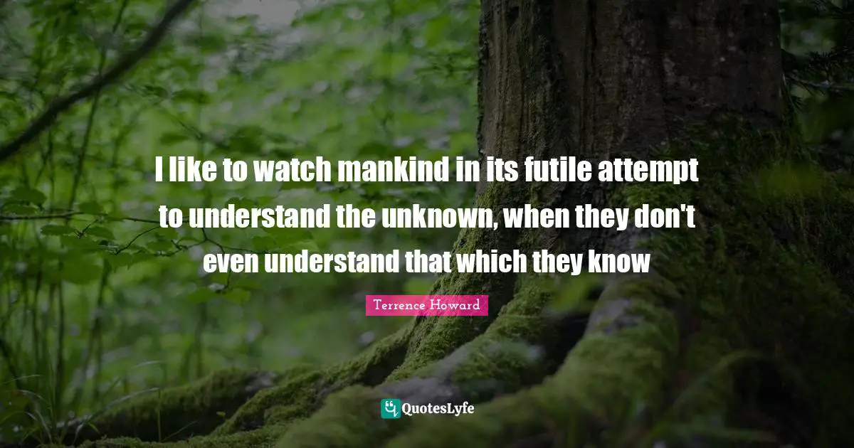 I like to watch mankind in its futile attempt to understand the unknown, when they don't even understand that which they know