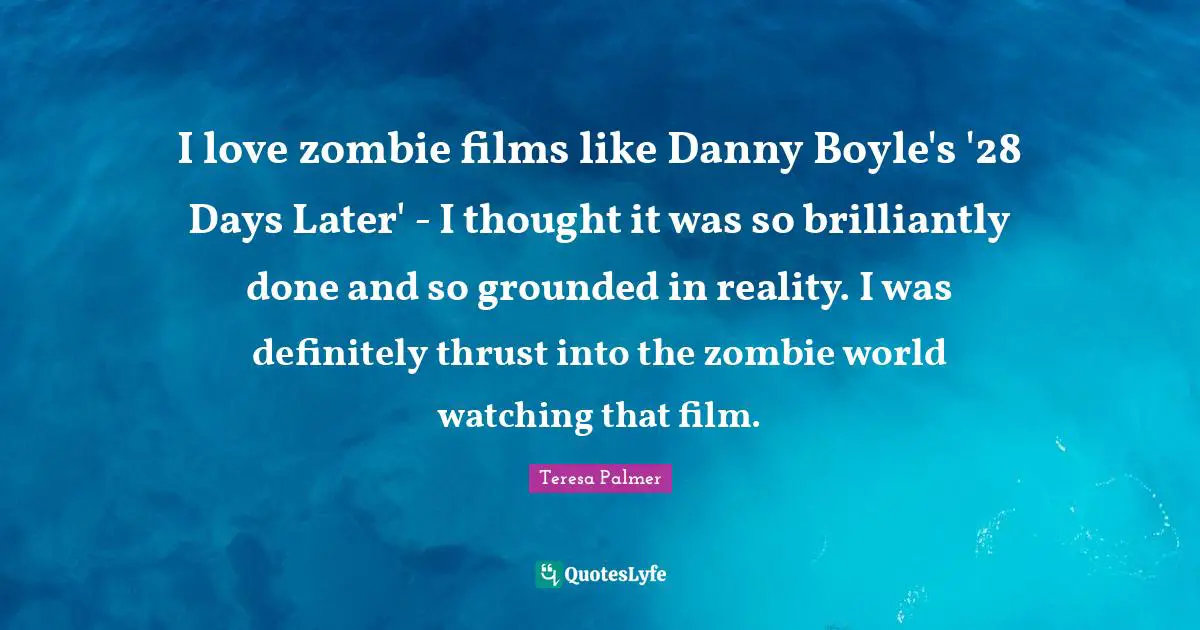 Teresa Palmer Quotes: "I love zombie films like Danny Boyle's '28 Days Later' - I thought it was so brilliantly done and so grounded in reality. I was definitely thrust into the zombie world watching that film."
