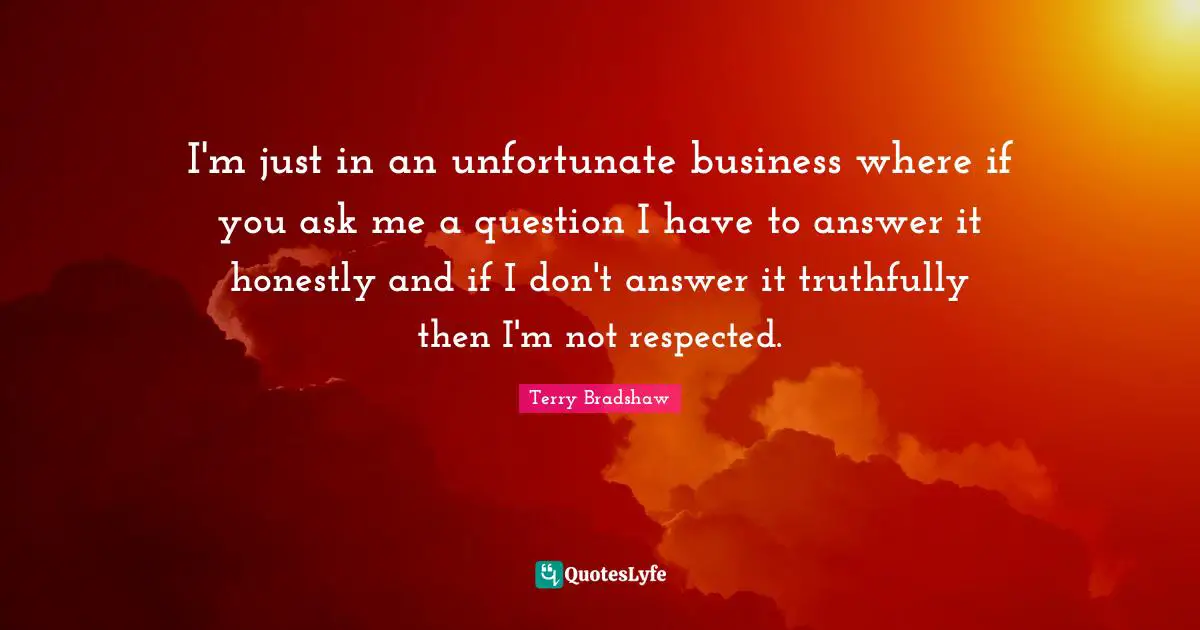I'm just in an unfortunate business where if you ask me a question I have to answer it honestly and if I don't answer it truthfully then I'm not respected.