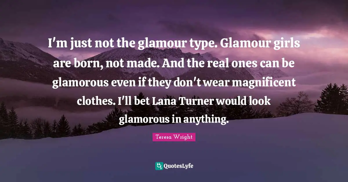 I'm just not the glamour type. Glamour girls are born, not made. And the real ones can be glamorous even if they don't wear magnificent clothes. I'll bet Lana Turner would look glamorous in anything.