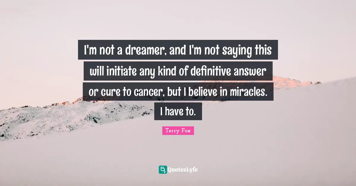 Terry Fox Quotes: I'm not a dreamer, and I'm not saying this will initiate any kind of definitive answer or cure to cancer, but I believe in miracles. I have to.