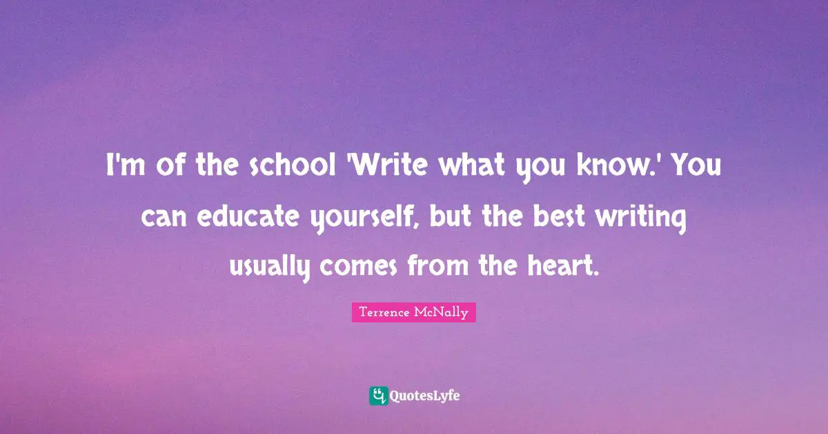 I'm of the school 'Write what you know.' You can educate yourself, but the best writing usually comes from the heart.
