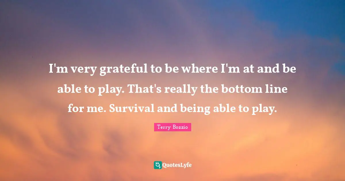 I'm very grateful to be where I'm at and be able to play. That's really the bottom line for me. Survival and being able to play.