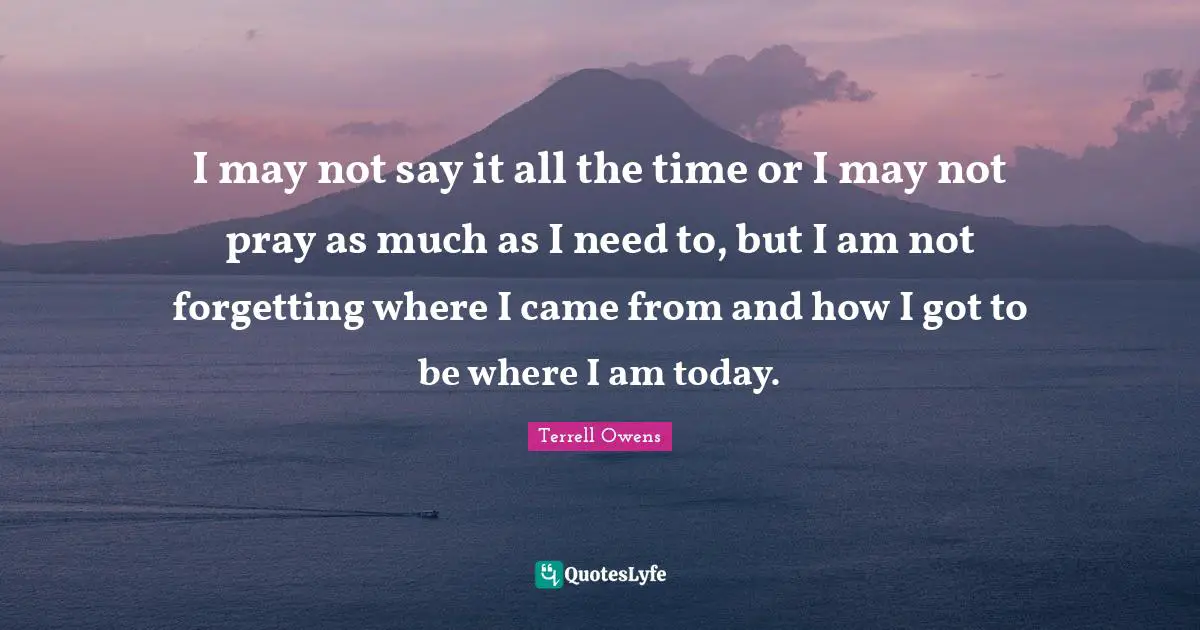 I may not say it all the time or I may not pray as much as I need to, but I am not forgetting where I came from and how I got to be where I am today.