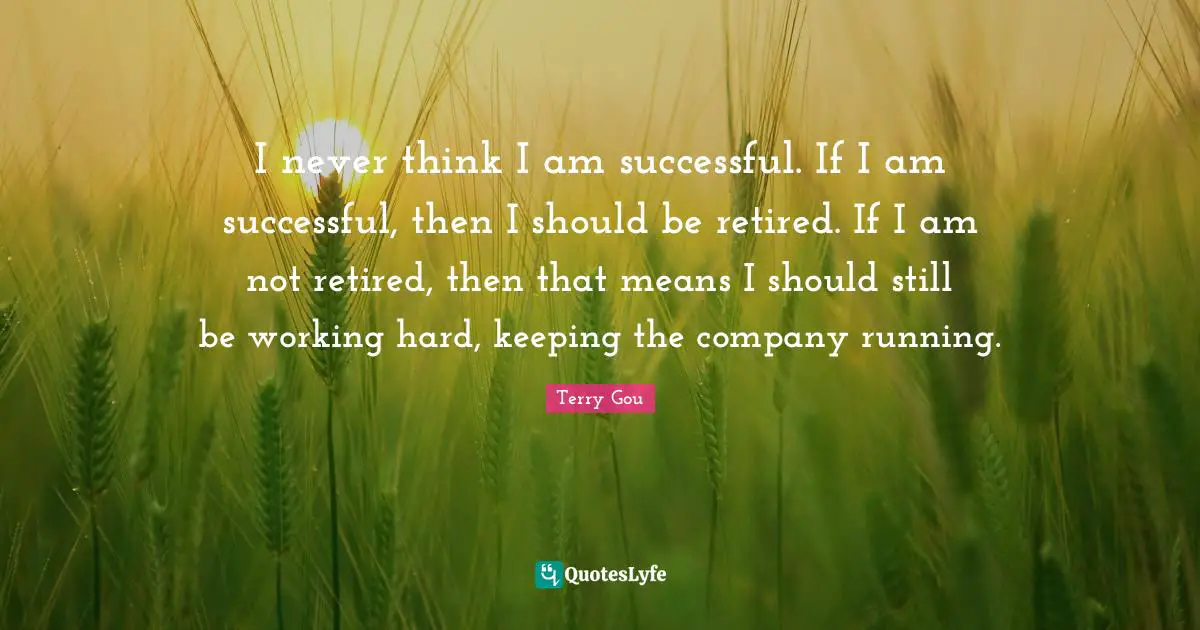 I never think I am successful. If I am successful, then I should be retired. If I am not retired, then that means I should still be working hard, keeping the company running.