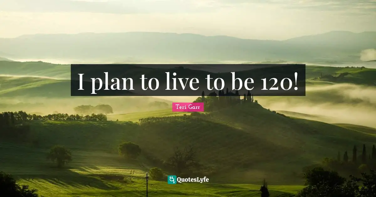 I plan to live to be 120!