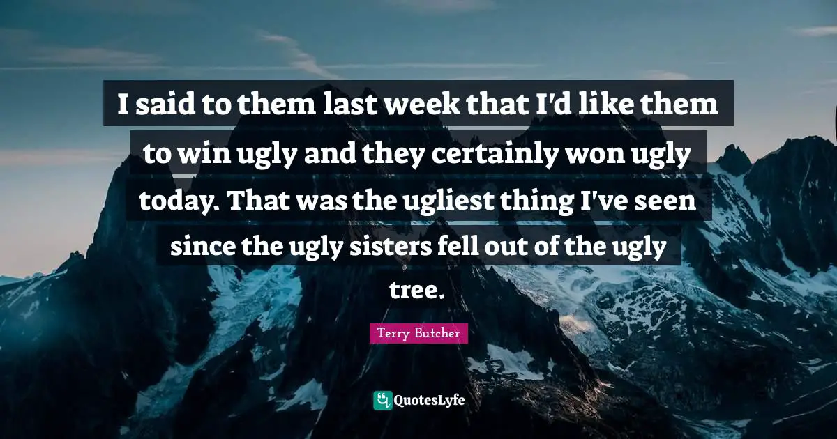 I said to them last week that I'd like them to win ugly and they certainly won ugly today. That was the ugliest thing I've seen since the ugly sisters fell out of the ugly tree.