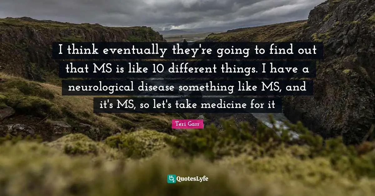 I think eventually they're going to find out that MS is like 10 different things. I have a neurological disease something like MS, and it's MS, so let's take medicine for it