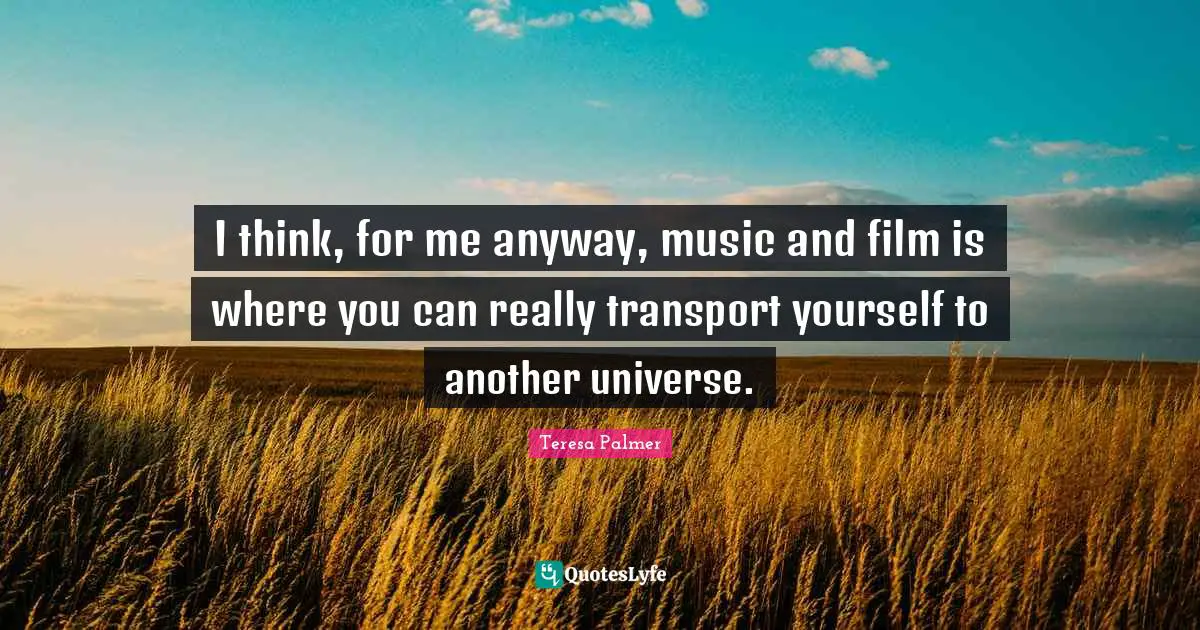 Teresa Palmer Quotes: "I think, for me anyway, music and film is where you can really transport yourself to another universe."