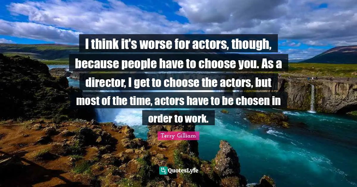 I think it's worse for actors, though, because people have to choose you. As a director, I get to choose the actors, but most of the time, actors have to be chosen in order to work.