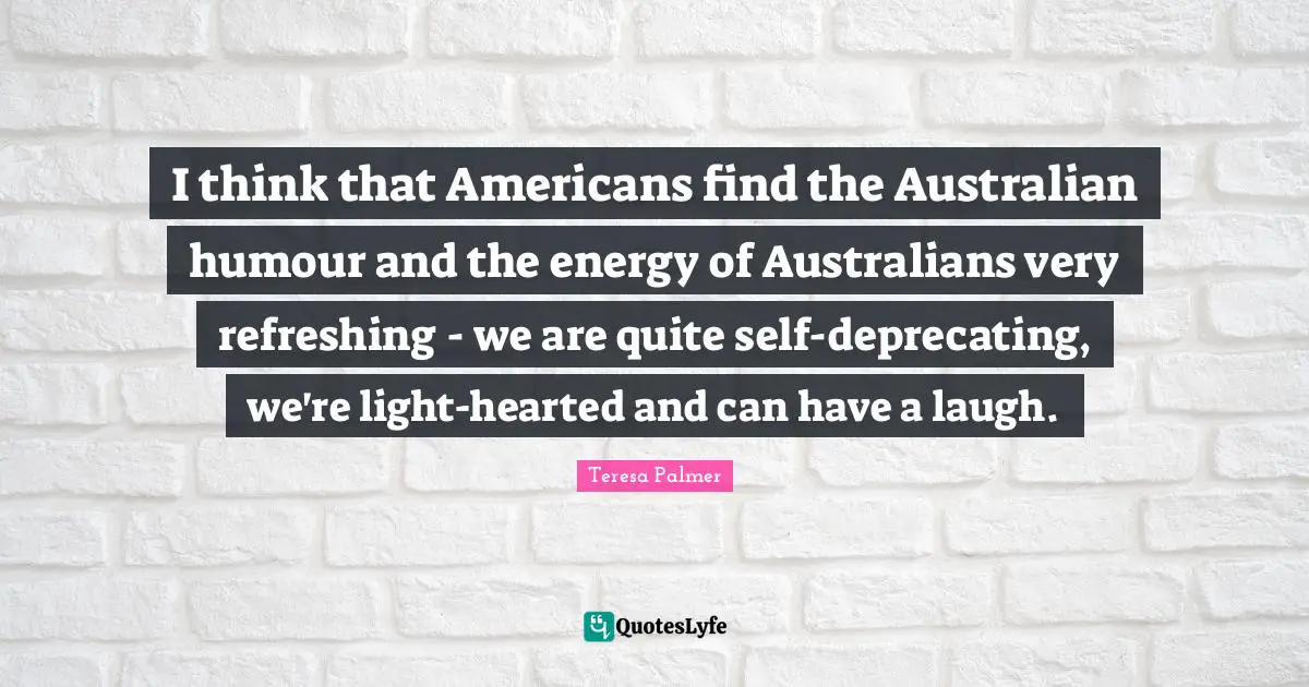 Teresa Palmer Quotes: "I think that Americans find the Australian humour and the energy of Australians very refreshing - we are quite self-deprecating, we're light-hearted and can have a laugh."