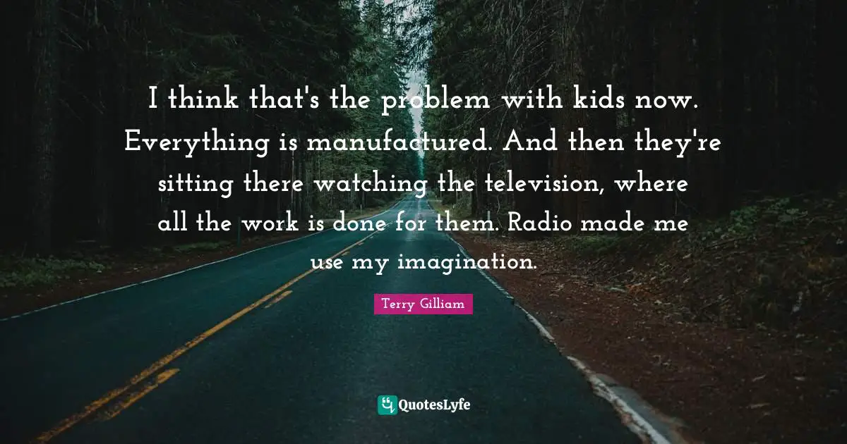 I think that's the problem with kids now. Everything is manufactured. And then they're sitting there watching the television, where all the work is done for them. Radio made me use my imagination.