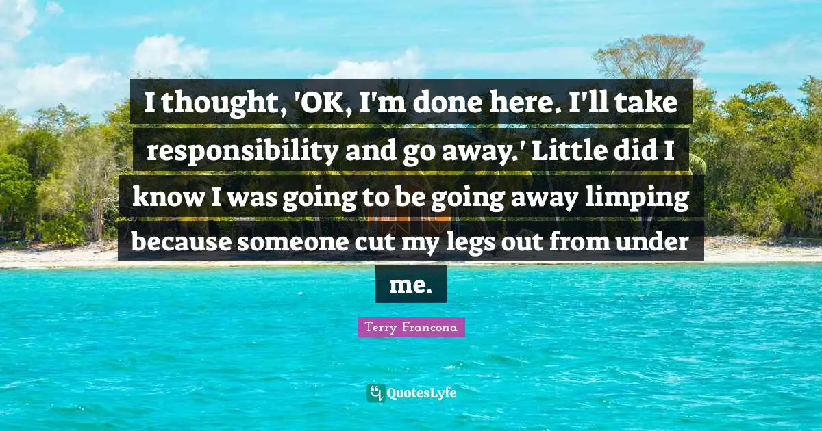 Terry Francona Quotes: I thought, 'OK, I'm done here. I'll take responsibility and go away.' Little did I know I was going to be going away limping because someone cut my legs out from under me.