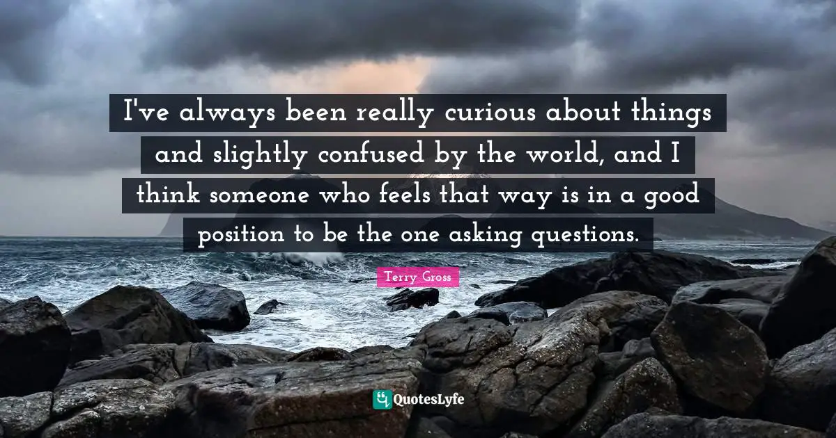 I've always been really curious about things and slightly confused by the world, and I think someone who feels that way is in a good position to be the one asking questions.