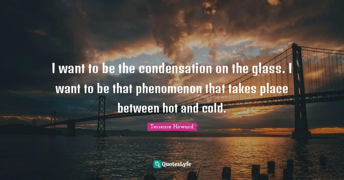 I want to be the condensation on the glass. I want to be that phenomenon that takes place between hot and cold.