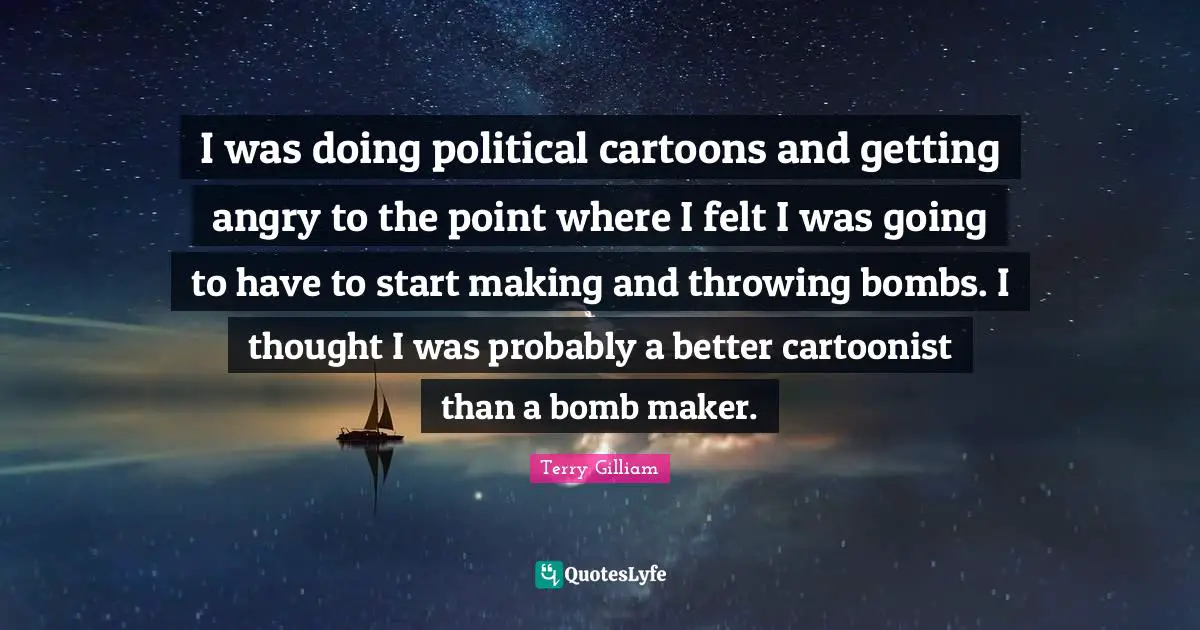 I was doing political cartoons and getting angry to the point where I felt I was going to have to start making and throwing bombs. I thought I was probably a better cartoonist than a bomb maker.