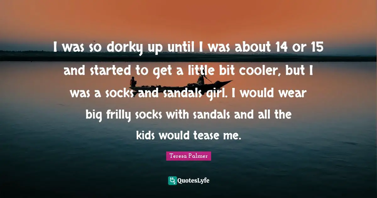 Teresa Palmer Quotes: "I was so dorky up until I was about 14 or 15 and started to get a little bit cooler, but I was a socks and sandals girl. I would wear big frilly socks with sandals and all the kids would tease me."
