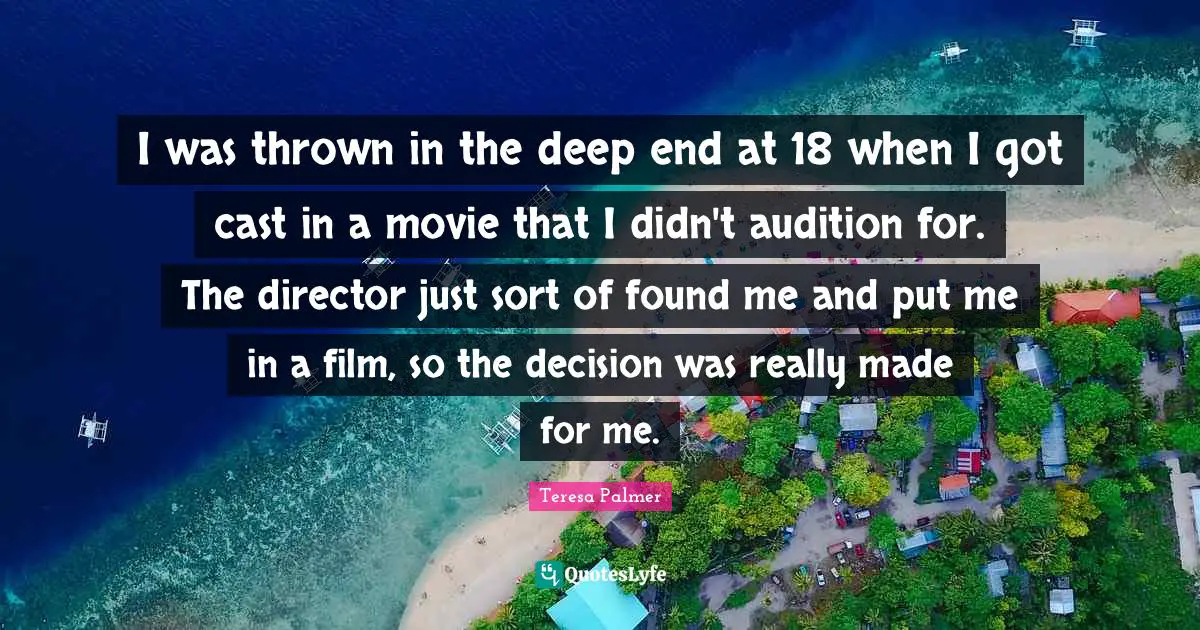 Teresa Palmer Quotes: "I was thrown in the deep end at 18 when I got cast in a movie that I didn't audition for. The director just sort of found me and put me in a film, so the decision was really made for me."