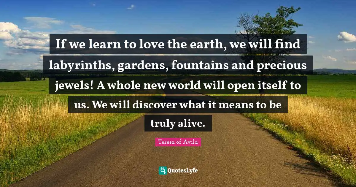 If we learn to love the earth, we will find labyrinths, gardens, fountains and precious jewels! A whole new world will open itself to us. We will discover what it means to be truly alive.