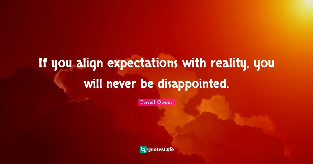 If you align expectations with reality, you will never be disappointed.