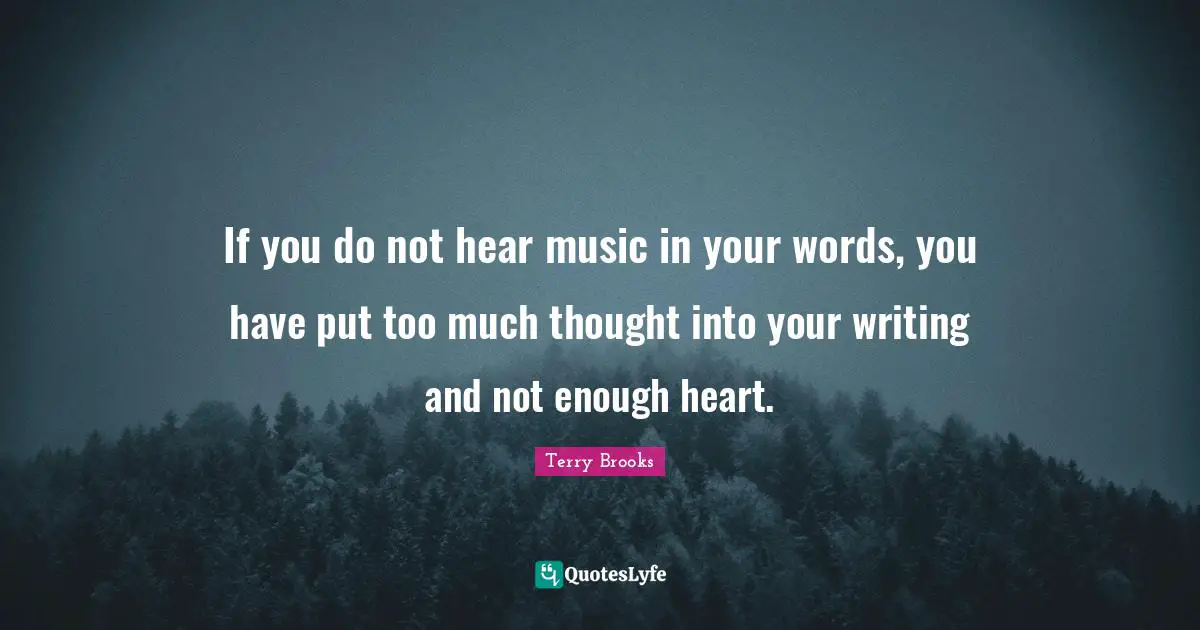 If you do not hear music in your words, you have put too much thought into your writing and not enough heart.