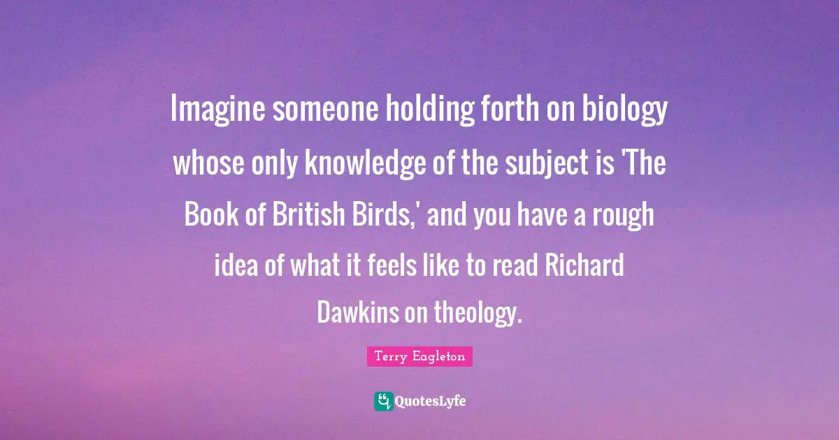 Theology Quotes: "Imagine someone holding forth on biology whose only knowledge of the subject is 'The Book of British Birds,' and you have a rough idea of what it feels like to read Richard Dawkins on theology."