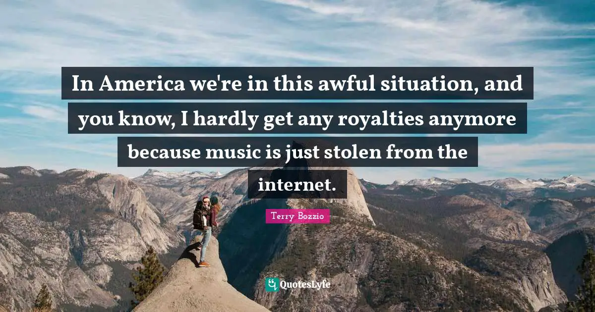 In America we're in this awful situation, and you know, I hardly get any royalties anymore because music is just stolen from the internet.