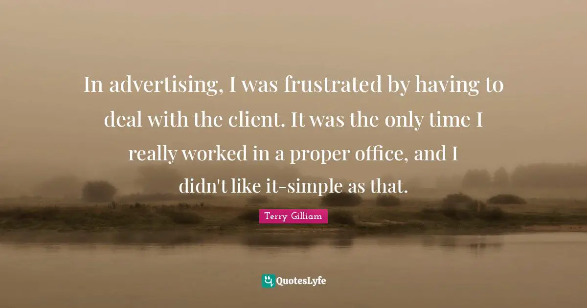 In advertising, I was frustrated by having to deal with the client. It was the only time I really worked in a proper office, and I didn't like it-simple as that.