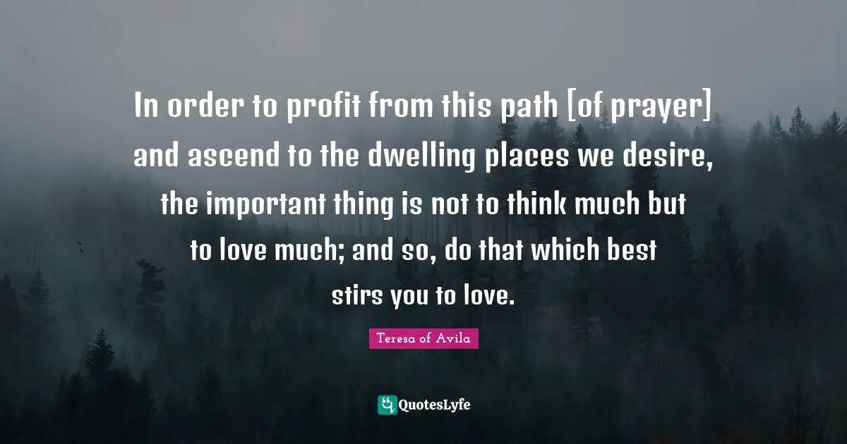 In order to profit from this path [of prayer] and ascend to the dwelling places we desire, the important thing is not to think much but to love much; and so, do that which best stirs you to love.