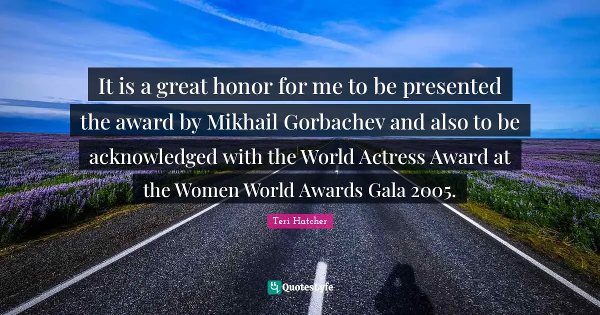 It is a great honor for me to be presented the award by Mikhail Gorbachev and also to be acknowledged with the World Actress Award at the Women World Awards Gala 2005.