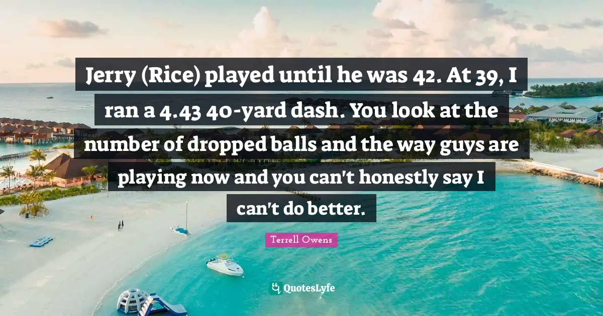 Jerry (Rice) played until he was 42. At 39, I ran a 4.43 40-yard dash. You look at the number of dropped balls and the way guys are playing now and you can't honestly say I can't do better.