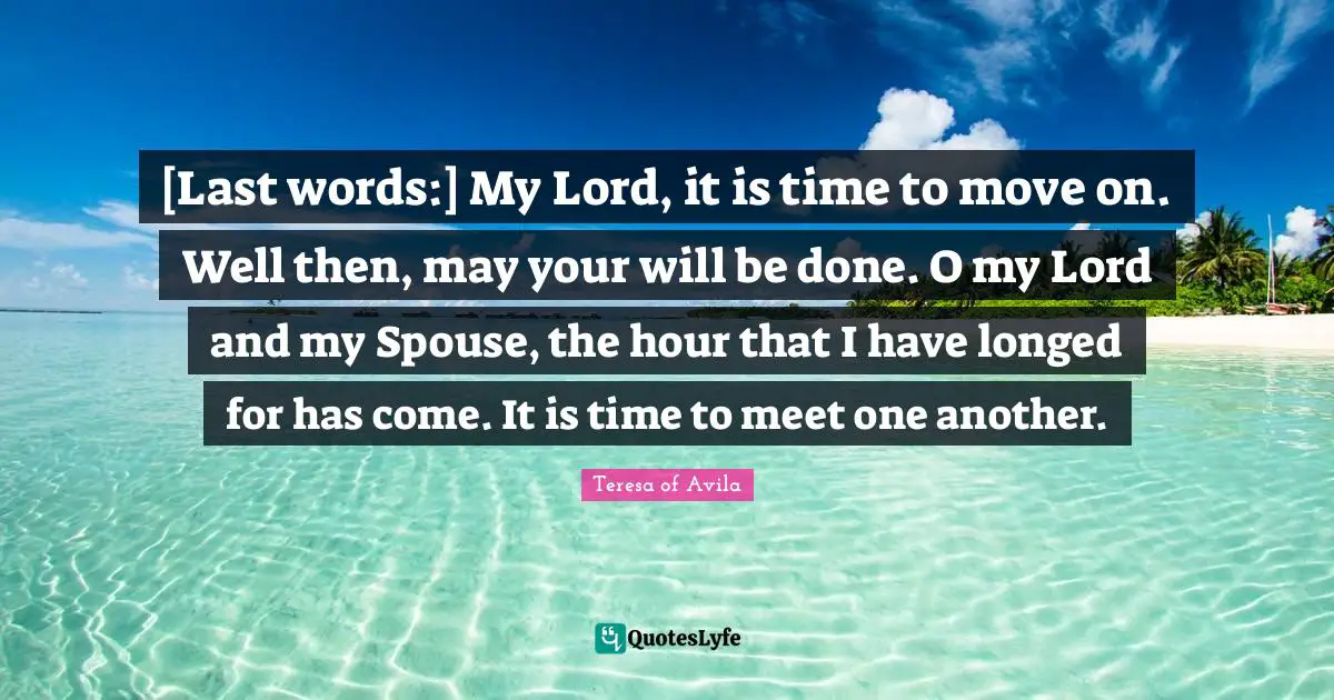 Time To Move On Quotes: "[Last words:] My Lord, it is time to move on. Well then, may your will be done. O my Lord and my Spouse, the hour that I have longed for has come. It is time to meet one another."