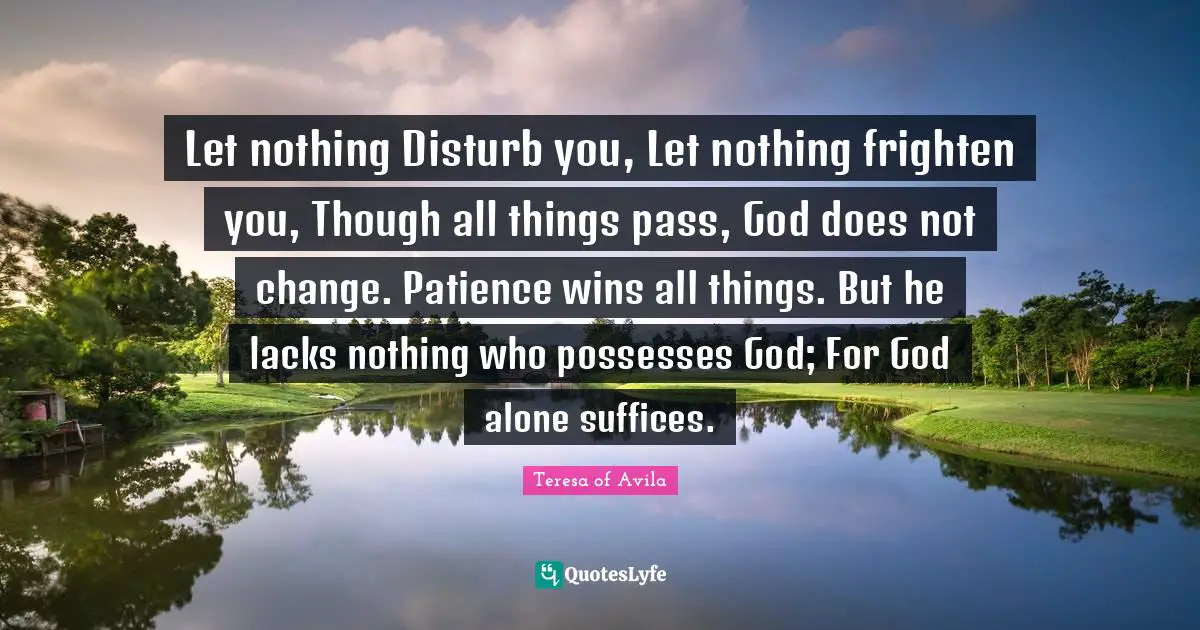 Doe Quotes: "Let nothing Disturb you, Let nothing frighten you, Though all things pass, God does not change. Patience wins all things. But he lacks nothing who possesses God; For God alone suffices."