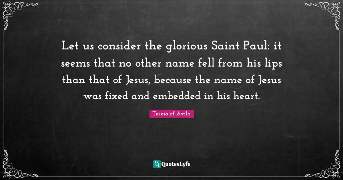 Let us consider the glorious Saint Paul: it seems that no other name fell from his lips than that of Jesus, because the name of Jesus was fixed and embedded in his heart.