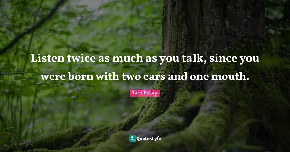 Listen twice as much as you talk, since you were born with two ears and one mouth.