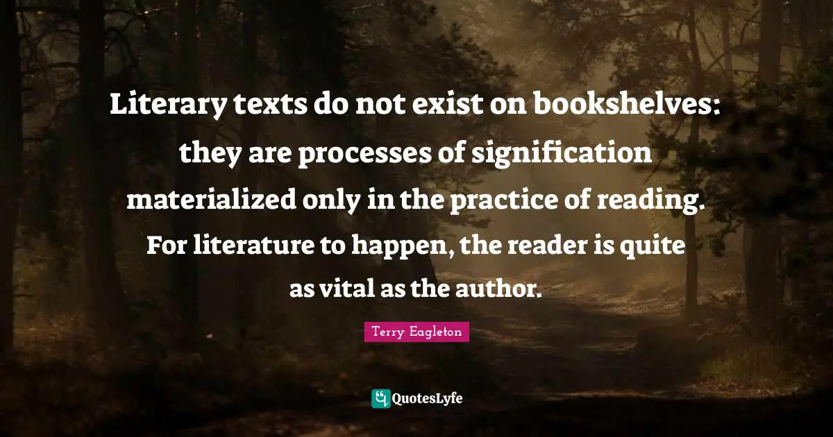 Literary texts do not exist on bookshelves: they are processes of signification materialized only in the practice of reading. For literature to happen, the reader is quite as vital as the author.