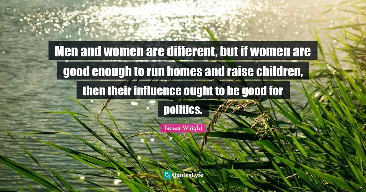 Men and women are different, but if women are good enough to run homes and raise children, then their influence ought to be good for politics.
