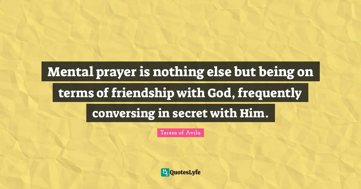 Mental prayer is nothing else but being on terms of friendship with God, frequently conversing in secret with Him.