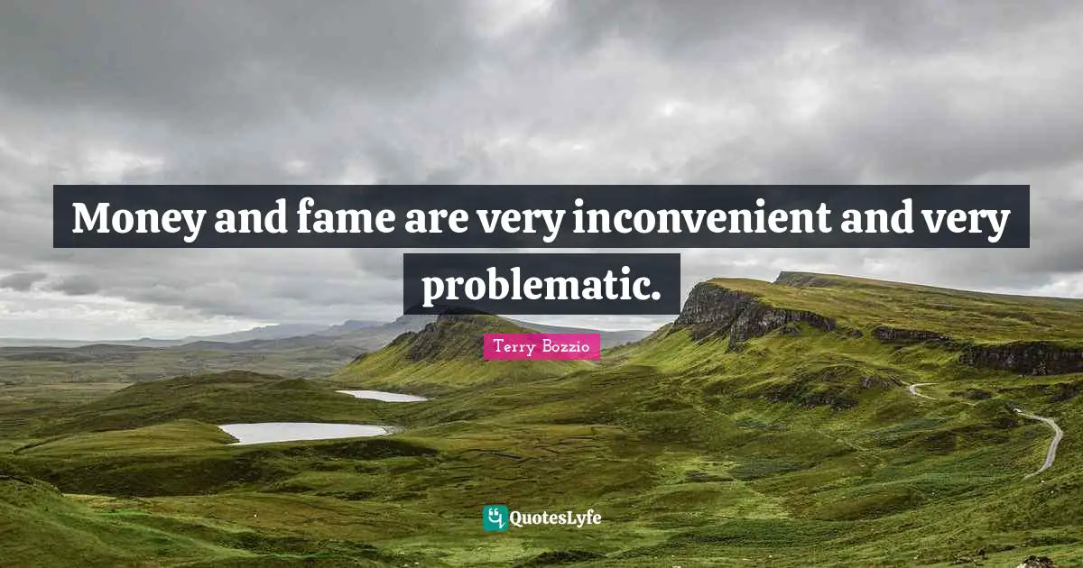 Money and fame are very inconvenient and very problematic.