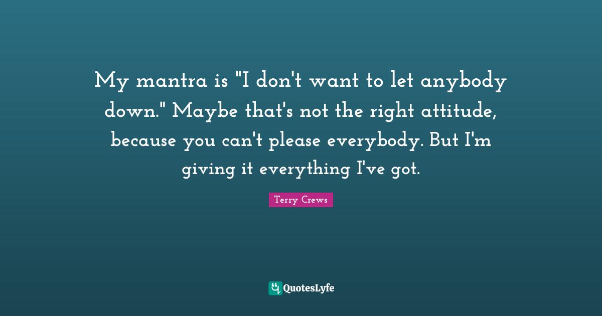 My mantra is "I don't want to let anybody down." Maybe that's not the right attitude, because you can't please everybody. But I'm giving it everything I've got.
