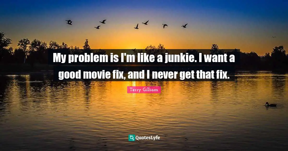 My problem is I'm like a junkie. I want a good movie fix, and I never get that fix.