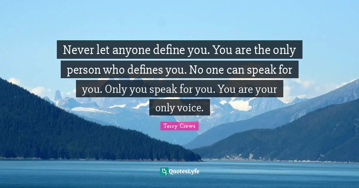 Never let anyone define you. You are the only person who defines you. No one can speak for you. Only you speak for you. You are your only voice.